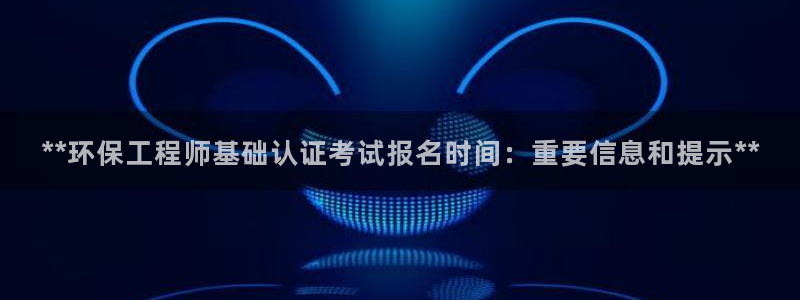 彩名堂是不是坑人的东西：**环保工程师基础认证考试报名时间：重要信息和提示**